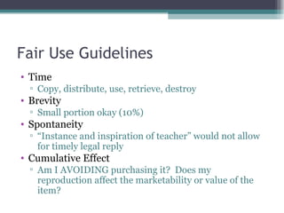 Fair Use Guidelines Time Copy, distribute, use, retrieve, destroy Brevity Small portion okay (10%) Spontaneity “ Instance and inspiration of teacher” would not allow for timely legal reply Cumulative Effect Am I AVOIDING purchasing it?  Does my reproduction affect the marketability or value of the item? 