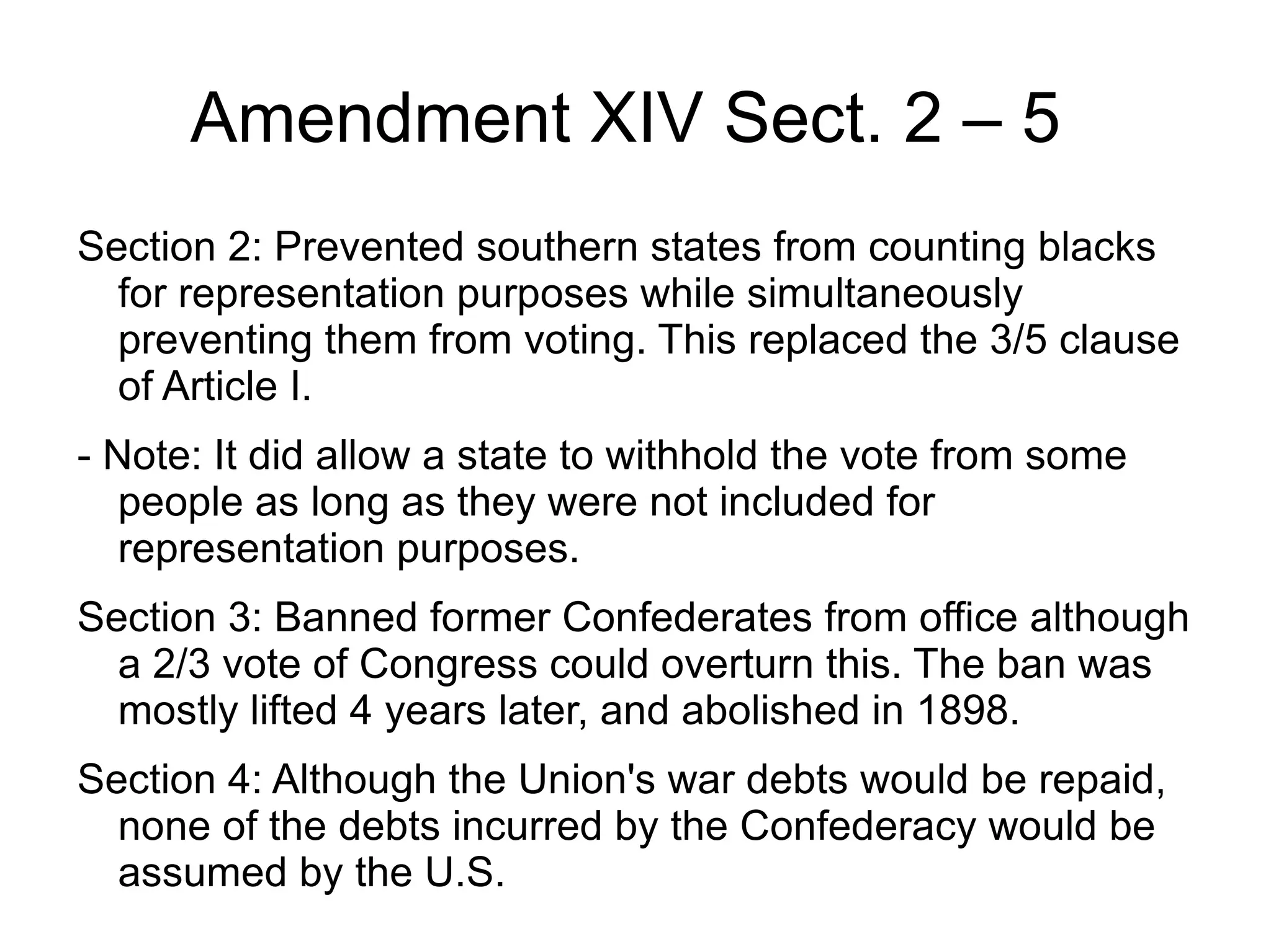 Amendment XIV Sect. 2 – 5
Section 2: Prevented southern states from counting blacks
  for representation purposes while simultaneously
  preventing them from voting. This replaced the 3/5 clause
  of Article I.
- Note: It did allow a state to withhold the vote from some
   people as long as they were not included for
   representation purposes.
Section 3: Banned former Confederates from office although
  a 2/3 vote of Congress could overturn this. The ban was
  mostly lifted 4 years later, and abolished in 1898.
Section 4: Although the Union's war debts would be repaid,
  none of the debts incurred by the Confederacy would be
  assumed by the U.S.
 