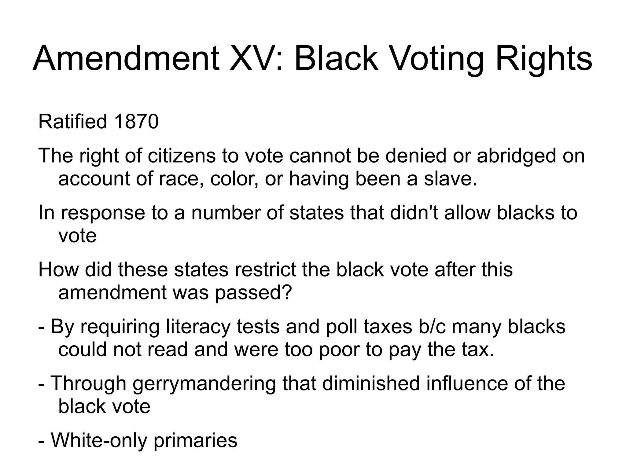 Amendment XV: Black Voting Rights
Ratified 1870
The right of citizens to vote cannot be denied or abridged on
  account of race, color, or having been a slave.
In response to a number of states that didn't allow blacks to
   vote
How did these states restrict the black vote after this
 amendment was passed?
- By requiring literacy tests and poll taxes b/c many blacks
   could not read and were too poor to pay the tax.
- Through gerrymandering that diminished influence of the
   black vote
- White-only primaries
 