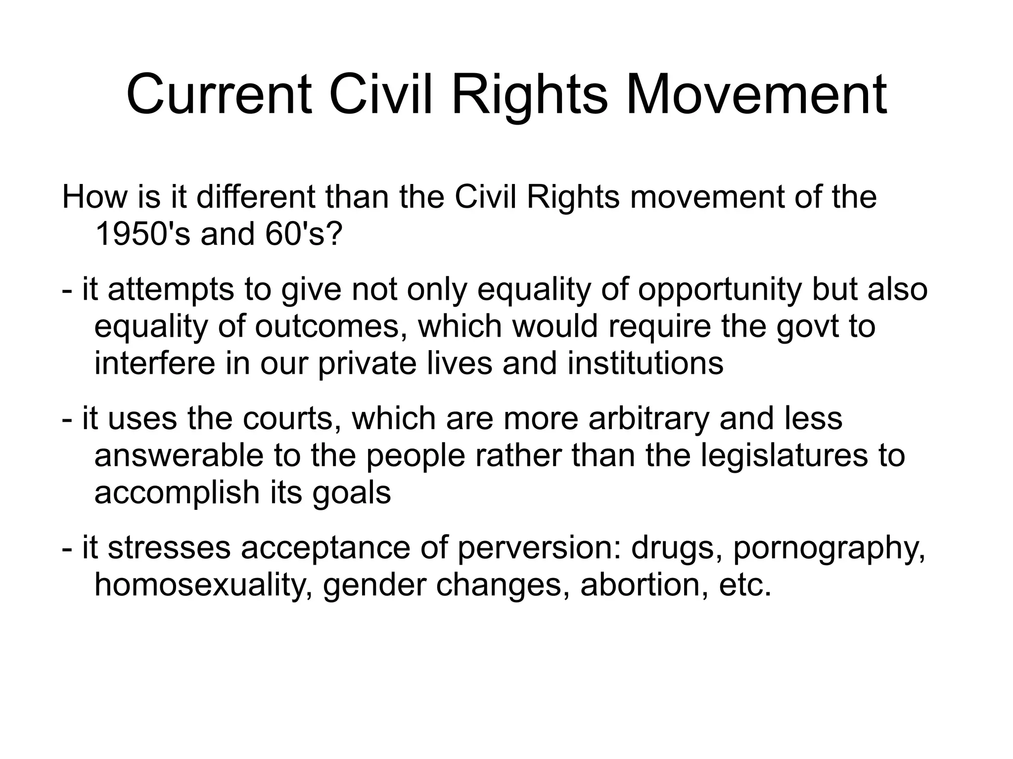 Current Civil Rights Movement
How is it different than the Civil Rights movement of the
 1950's and 60's?
- it attempts to give not only equality of opportunity but also
    equality of outcomes, which would require the govt to
    interfere in our private lives and institutions
- it uses the courts, which are more arbitrary and less
    answerable to the people rather than the legislatures to
    accomplish its goals
- it stresses acceptance of perversion: drugs, pornography,
    homosexuality, gender changes, abortion, etc.
 