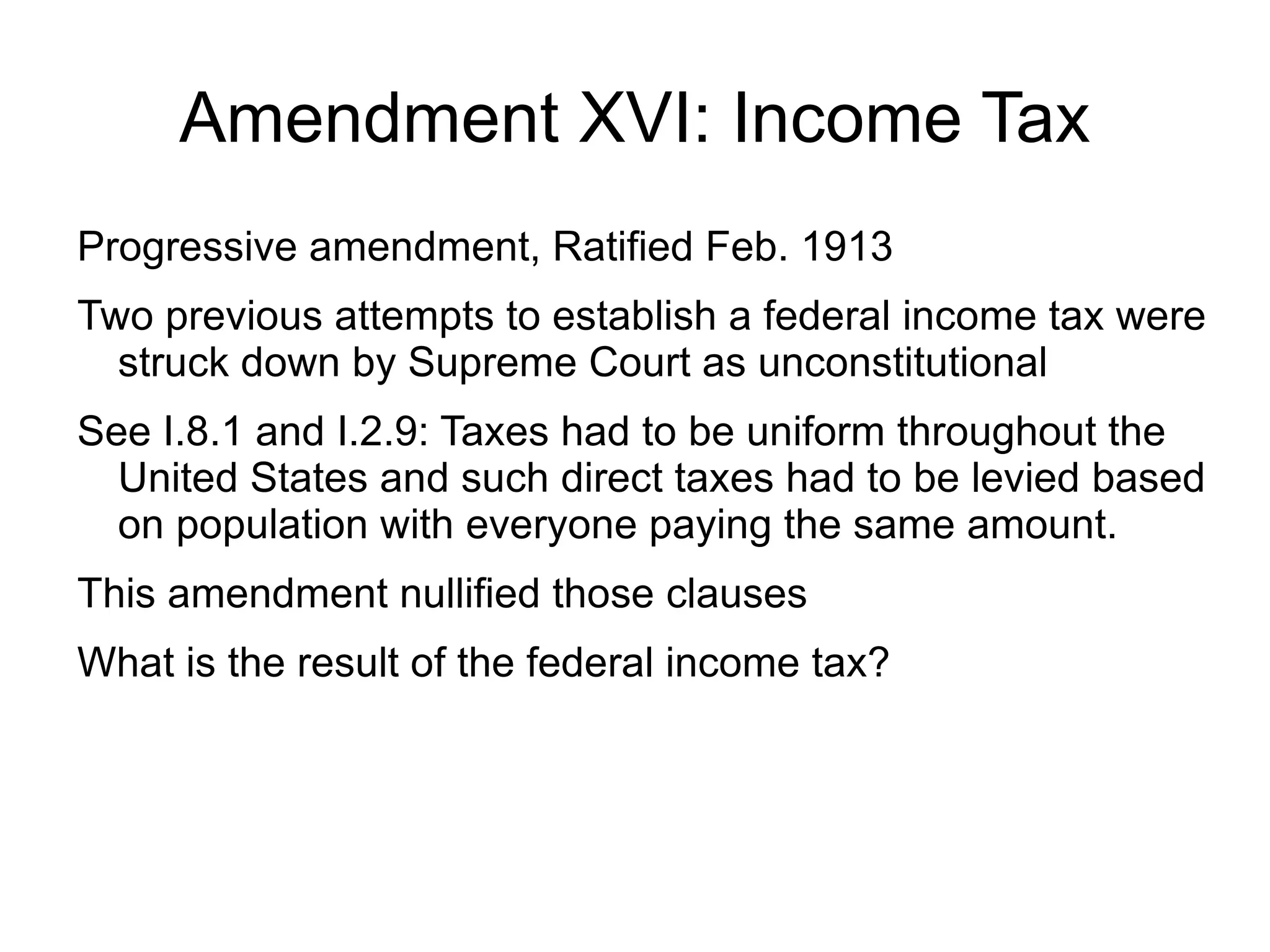 Amendment XVI: Income Tax
Progressive amendment, Ratified Feb. 1913
Two previous attempts to establish a federal income tax were
  struck down by Supreme Court as unconstitutional
See I.8.1 and I.2.9: Taxes had to be uniform throughout the
  United States and such direct taxes had to be levied based
  on population with everyone paying the same amount.
This amendment nullified those clauses
What is the result of the federal income tax?
 