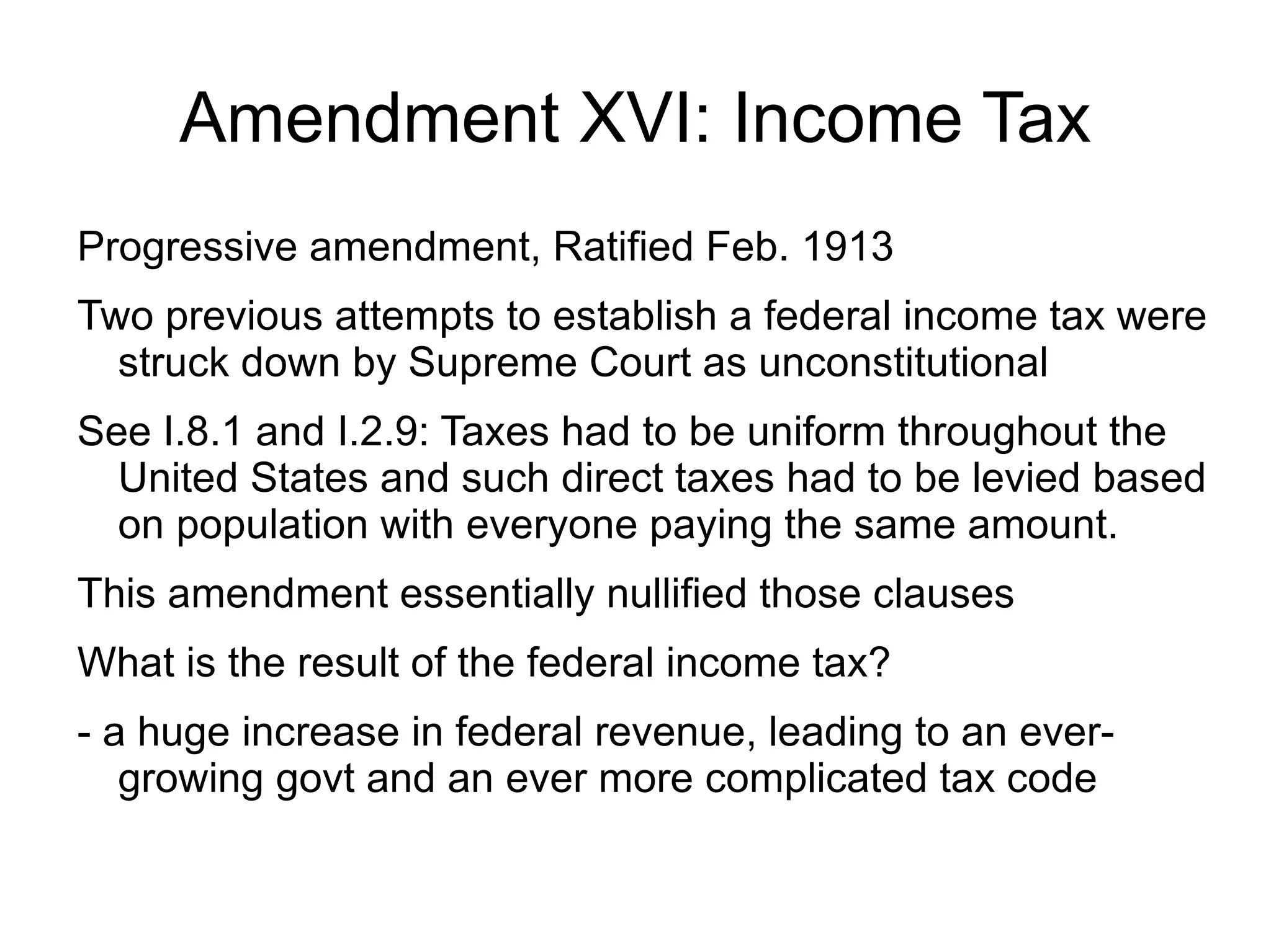 Amendment XVI: Income Tax
Progressive amendment, Ratified Feb. 1913
Two previous attempts to establish a federal income tax were
  struck down by Supreme Court as unconstitutional
See I.8.1 and I.2.9: Taxes had to be uniform throughout the
  United States and such direct taxes had to be levied based
  on population with everyone paying the same amount.
This amendment essentially nullified those clauses
What is the result of the federal income tax?
- a huge increase in federal revenue, leading to an ever-
   growing govt and an ever more complicated tax code
 