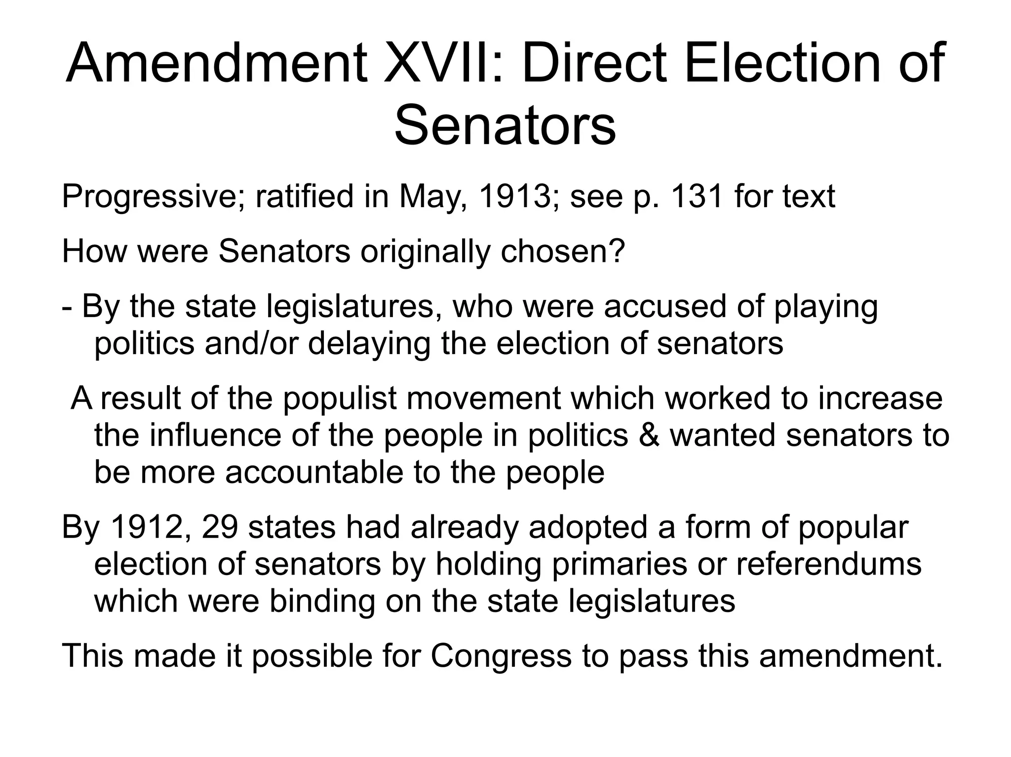 Amendment XVII: Direct Election of
          Senators
Progressive; ratified in May, 1913; see p. 131 for text
How were Senators originally chosen?
- By the state legislatures, who were accused of playing
   politics and/or delaying the election of senators
A result of the populist movement which worked to increase
 the influence of the people in politics & wanted senators to
 be more accountable to the people
By 1912, 29 states had already adopted a form of popular
  election of senators by holding primaries or referendums
  which were binding on the state legislatures
This made it possible for Congress to pass this amendment.
 