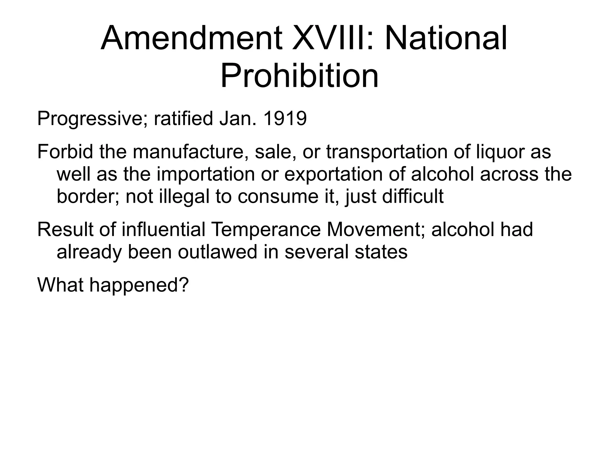 Amendment XVIII: National
            Prohibition
Progressive; ratified Jan. 1919
Forbid the manufacture, sale, or transportation of liquor as
  well as the importation or exportation of alcohol across the
  border; not illegal to consume it, just difficult
Result of influential Temperance Movement; alcohol had
 already been outlawed in several states
What happened?
 