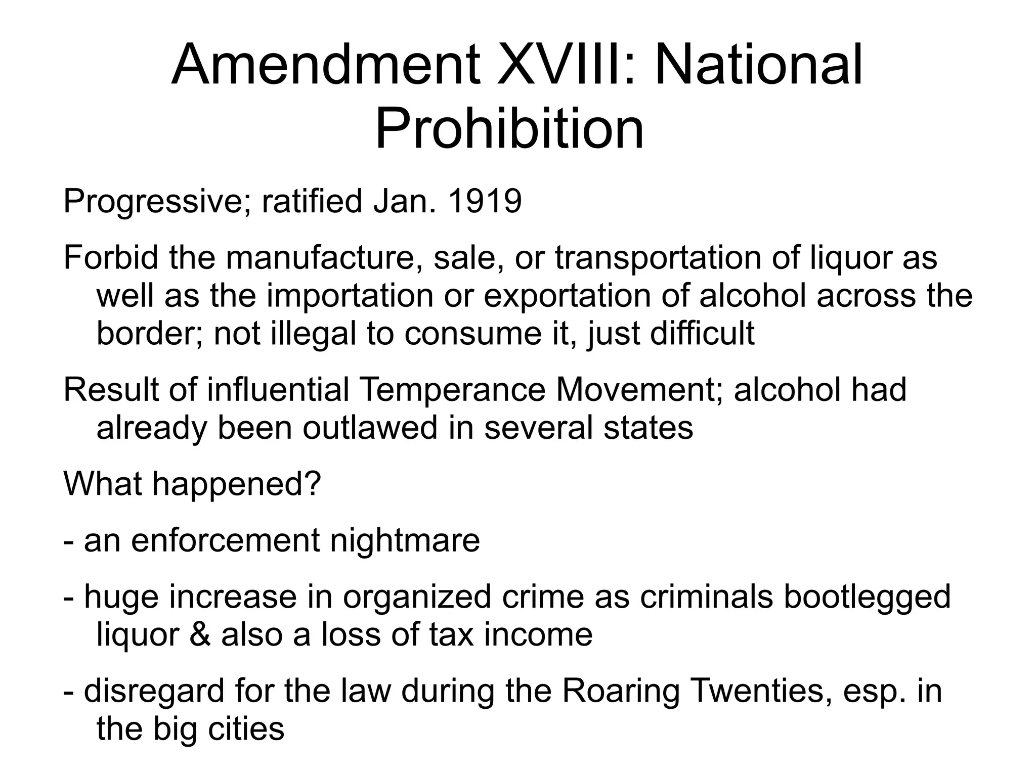 Amendment XVIII: National
            Prohibition
Progressive; ratified Jan. 1919
Forbid the manufacture, sale, or transportation of liquor as
  well as the importation or exportation of alcohol across the
  border; not illegal to consume it, just difficult
Result of influential Temperance Movement; alcohol had
 already been outlawed in several states
What happened?
- an enforcement nightmare
- huge increase in organized crime as criminals bootlegged
   liquor & also a loss of tax income
- disregard for the law during the Roaring Twenties, esp. in
   the big cities
 