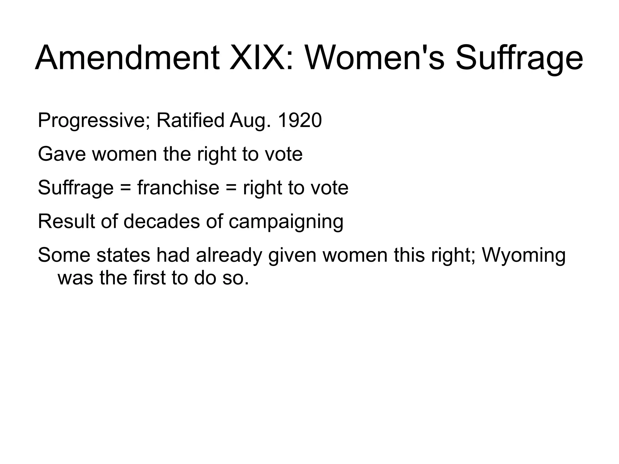 Amendment XIX: Women's Suffrage
Progressive; Ratified Aug. 1920
Gave women the right to vote
Suffrage = franchise = right to vote
Result of decades of campaigning
Some states had already given women this right; Wyoming
  was the first to do so.
 