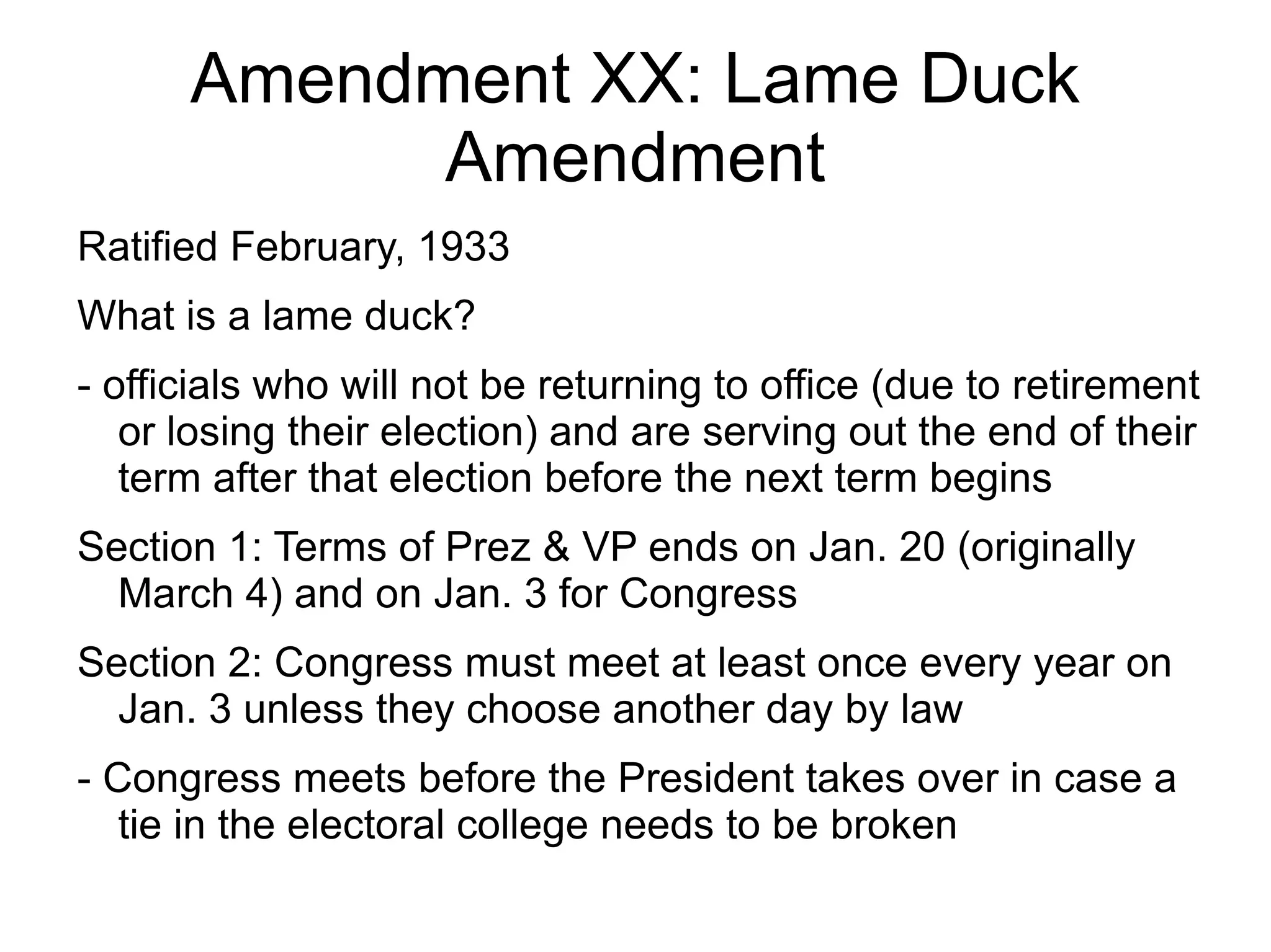 Amendment XX: Lame Duck
            Amendment
Ratified February, 1933
What is a lame duck?
- officials who will not be returning to office (due to retirement
   or losing their election) and are serving out the end of their
   term after that election before the next term begins
Section 1: Terms of Prez & VP ends on Jan. 20 (originally
  March 4) and on Jan. 3 for Congress
Section 2: Congress must meet at least once every year on
  Jan. 3 unless they choose another day by law
- Congress meets before the President takes over in case a
   tie in the electoral college needs to be broken
 
