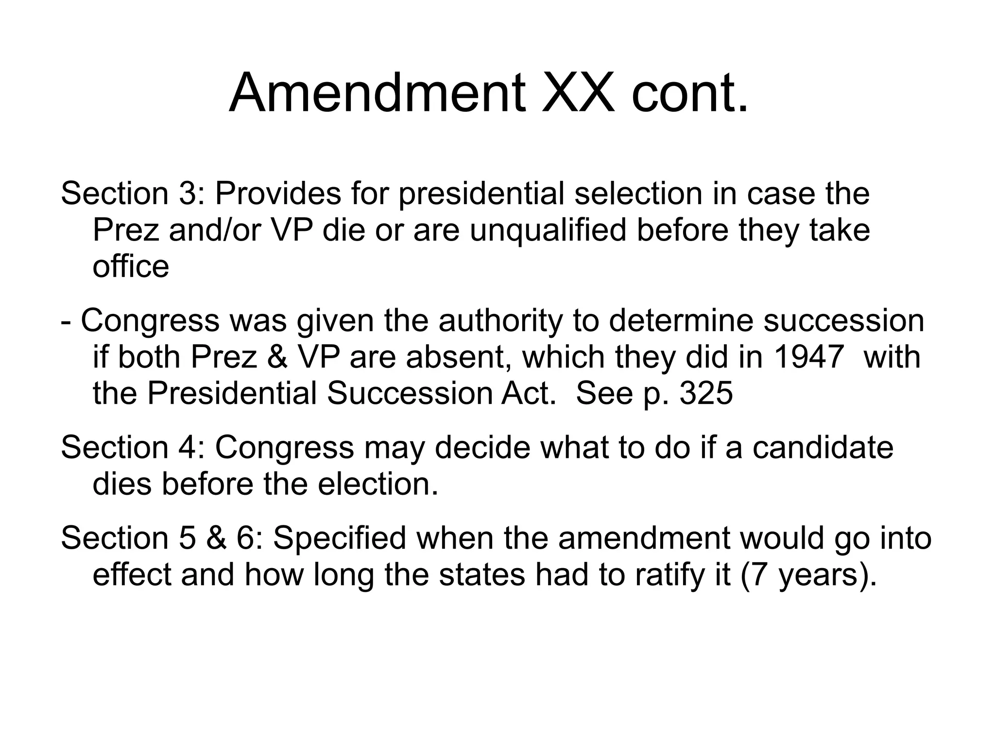 Amendment XX cont.
Section 3: Provides for presidential selection in case the
  Prez and/or VP die or are unqualified before they take
  office
- Congress was given the authority to determine succession
   if both Prez & VP are absent, which they did in 1947 with
   the Presidential Succession Act. See p. 325
Section 4: Congress may decide what to do if a candidate
  dies before the election.
Section 5 & 6: Specified when the amendment would go into
  effect and how long the states had to ratify it (7 years).
 