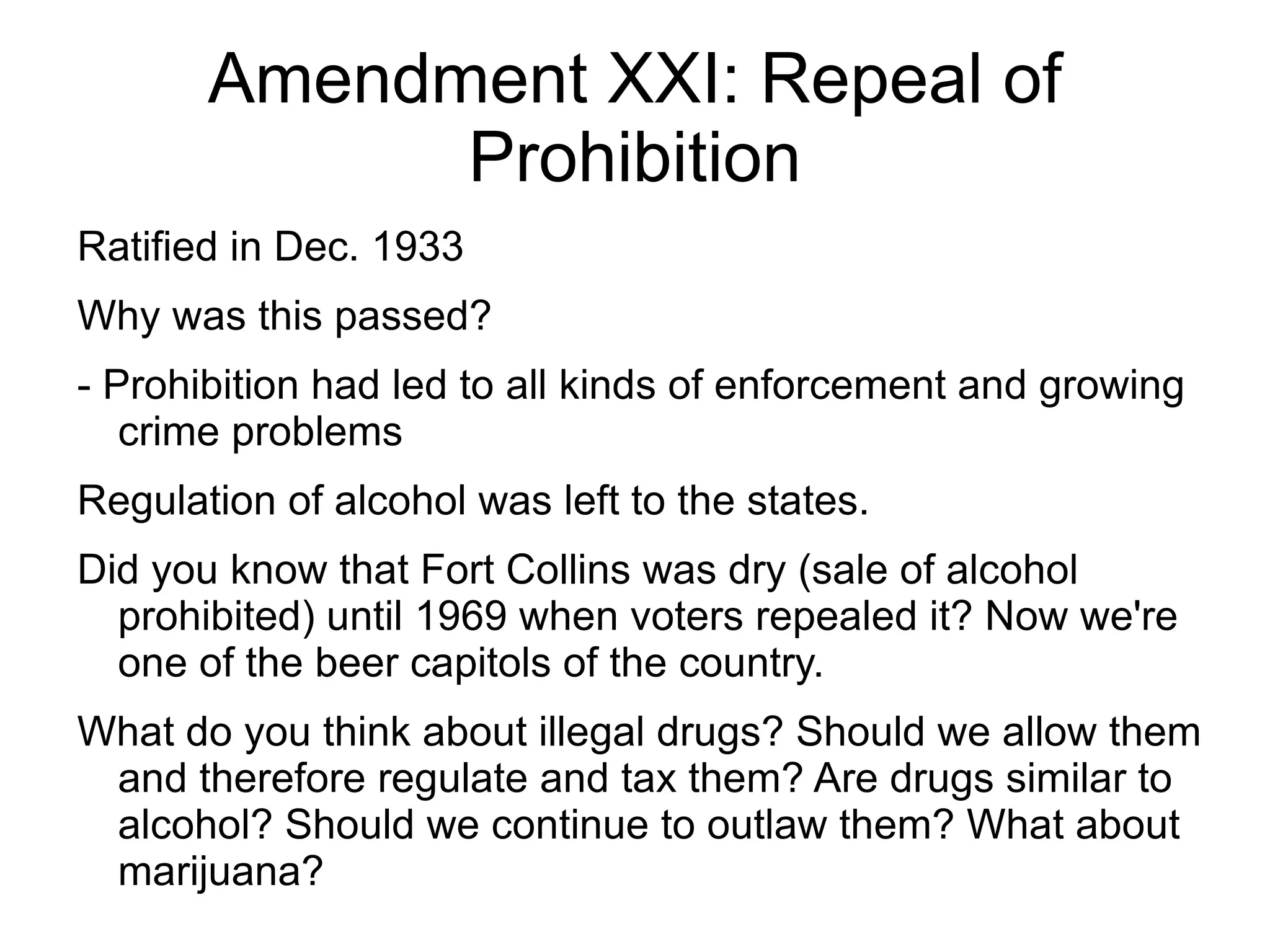 Amendment XXI: Repeal of
             Prohibition
Ratified in Dec. 1933
Why was this passed?
- Prohibition had led to all kinds of enforcement and growing
   crime problems
Regulation of alcohol was left to the states.
Did you know that Fort Collins was dry (sale of alcohol
  prohibited) until 1969 when voters repealed it? Now we're
  one of the beer capitols of the country.
What do you think about illegal drugs? Should we allow them
 and therefore regulate and tax them? Are drugs similar to
 alcohol? Should we continue to outlaw them? What about
 marijuana?
 