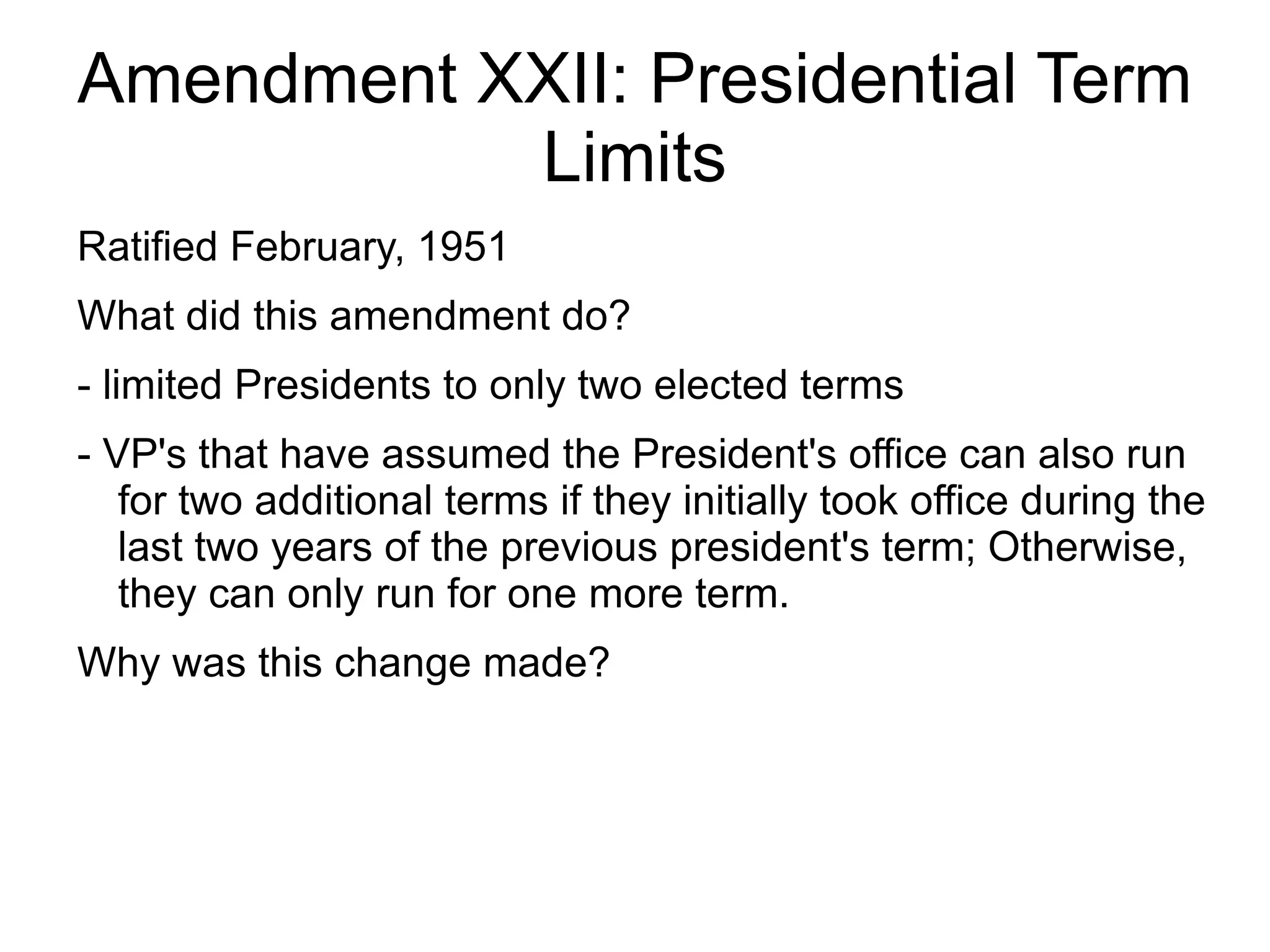 Amendment XXII: Presidential Term
           Limits
Ratified February, 1951
What did this amendment do?
- limited Presidents to only two elected terms
- VP's that have assumed the President's office can also run
   for two additional terms if they initially took office during the
   last two years of the previous president's term; Otherwise,
   they can only run for one more term.
Why was this change made?
 