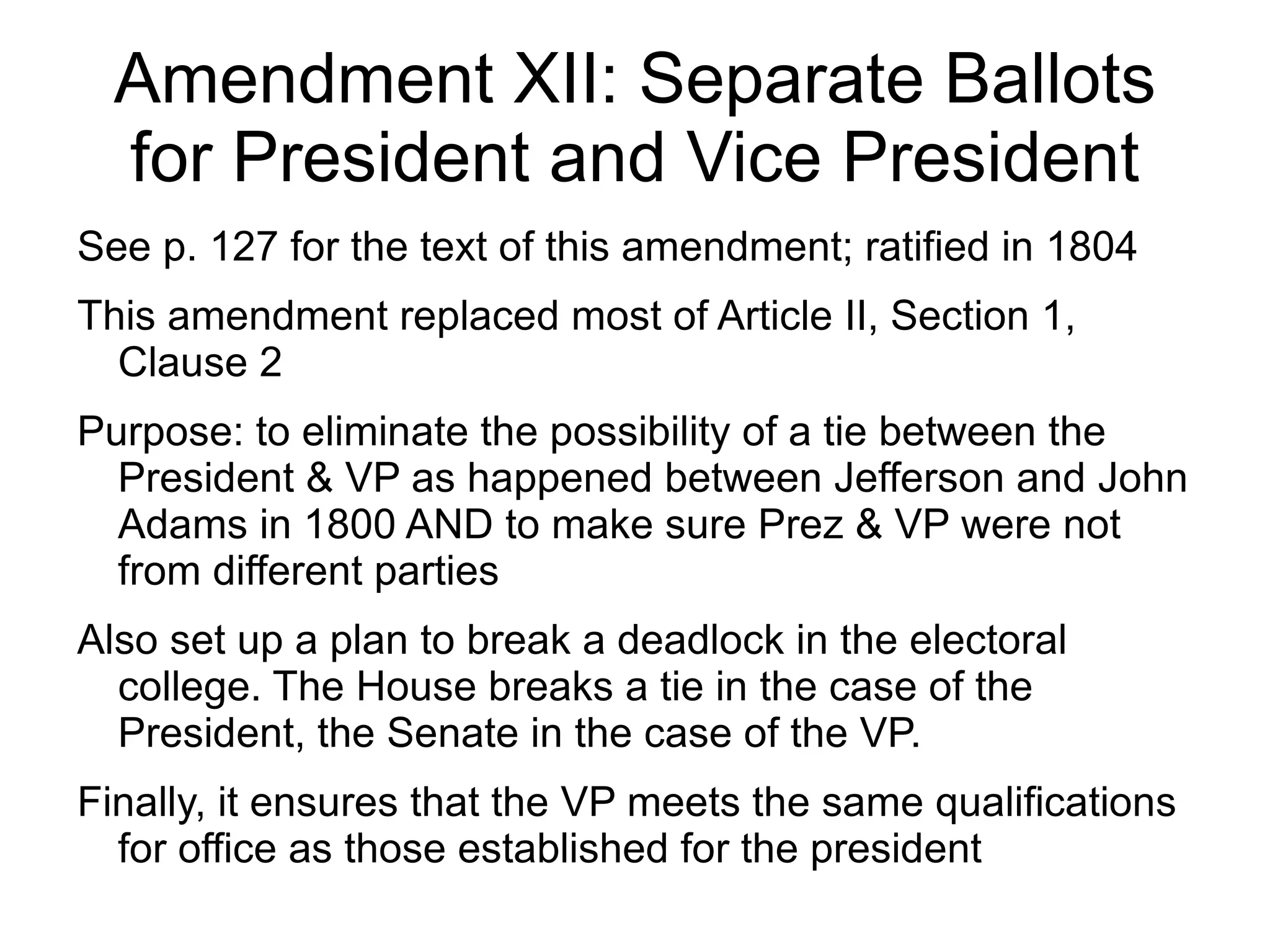 Amendment XII: Separate Ballots
  for President and Vice President
See p. 127 for the text of this amendment; ratified in 1804
This amendment replaced most of Article II, Section 1,
  Clause 2
Purpose: to eliminate the possibility of a tie between the
  President & VP as happened between Jefferson and John
  Adams in 1800 AND to make sure Prez & VP were not
  from different parties
Also set up a plan to break a deadlock in the electoral
  college. The House breaks a tie in the case of the
  President, the Senate in the case of the VP.
Finally, it ensures that the VP meets the same qualifications
  for office as those established for the president
 