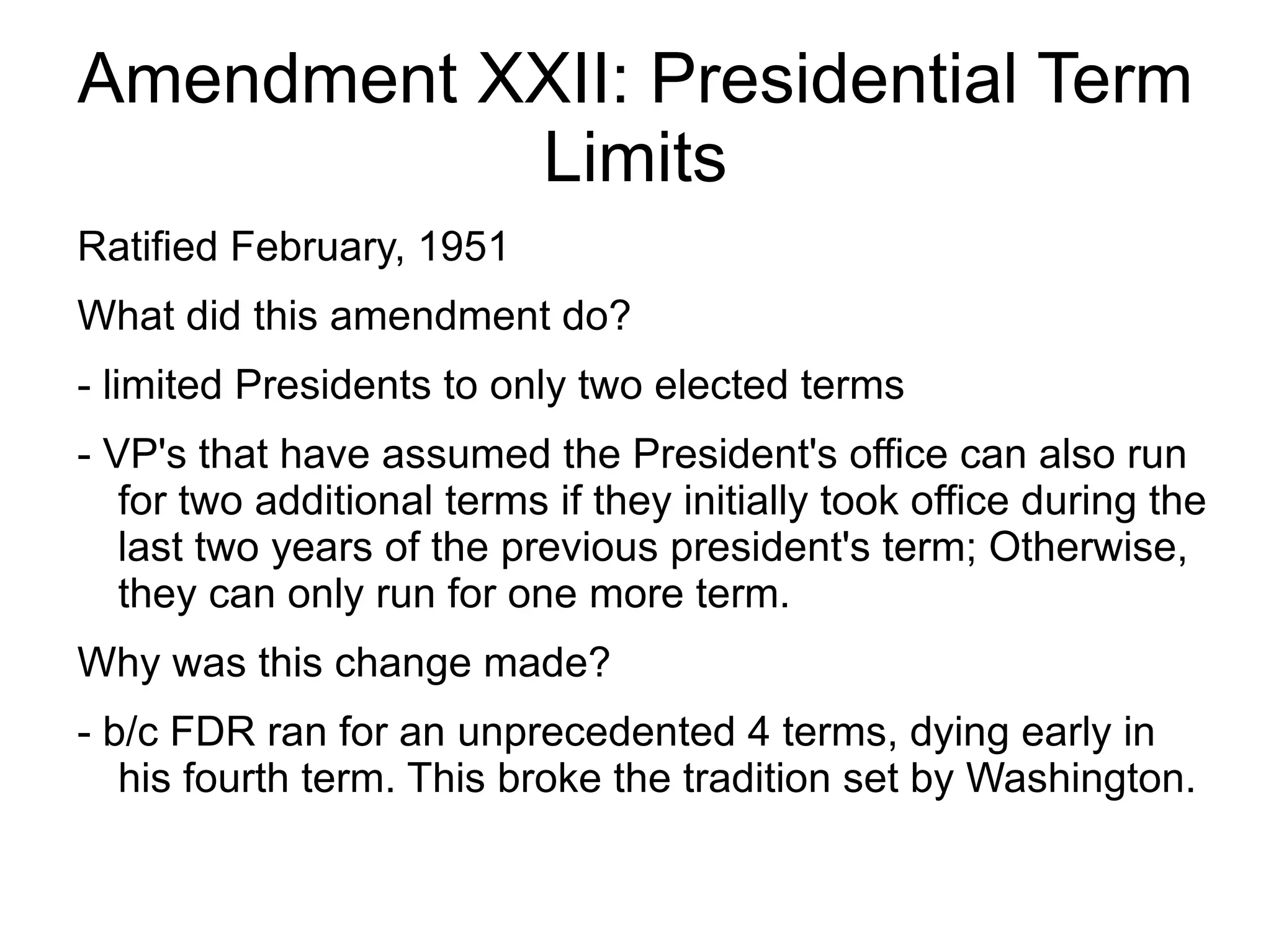 Amendment XXII: Presidential Term
           Limits
Ratified February, 1951
What did this amendment do?
- limited Presidents to only two elected terms
- VP's that have assumed the President's office can also run
   for two additional terms if they initially took office during the
   last two years of the previous president's term; Otherwise,
   they can only run for one more term.
Why was this change made?
- b/c FDR ran for an unprecedented 4 terms, dying early in
   his fourth term. This broke the tradition set by Washington.
 