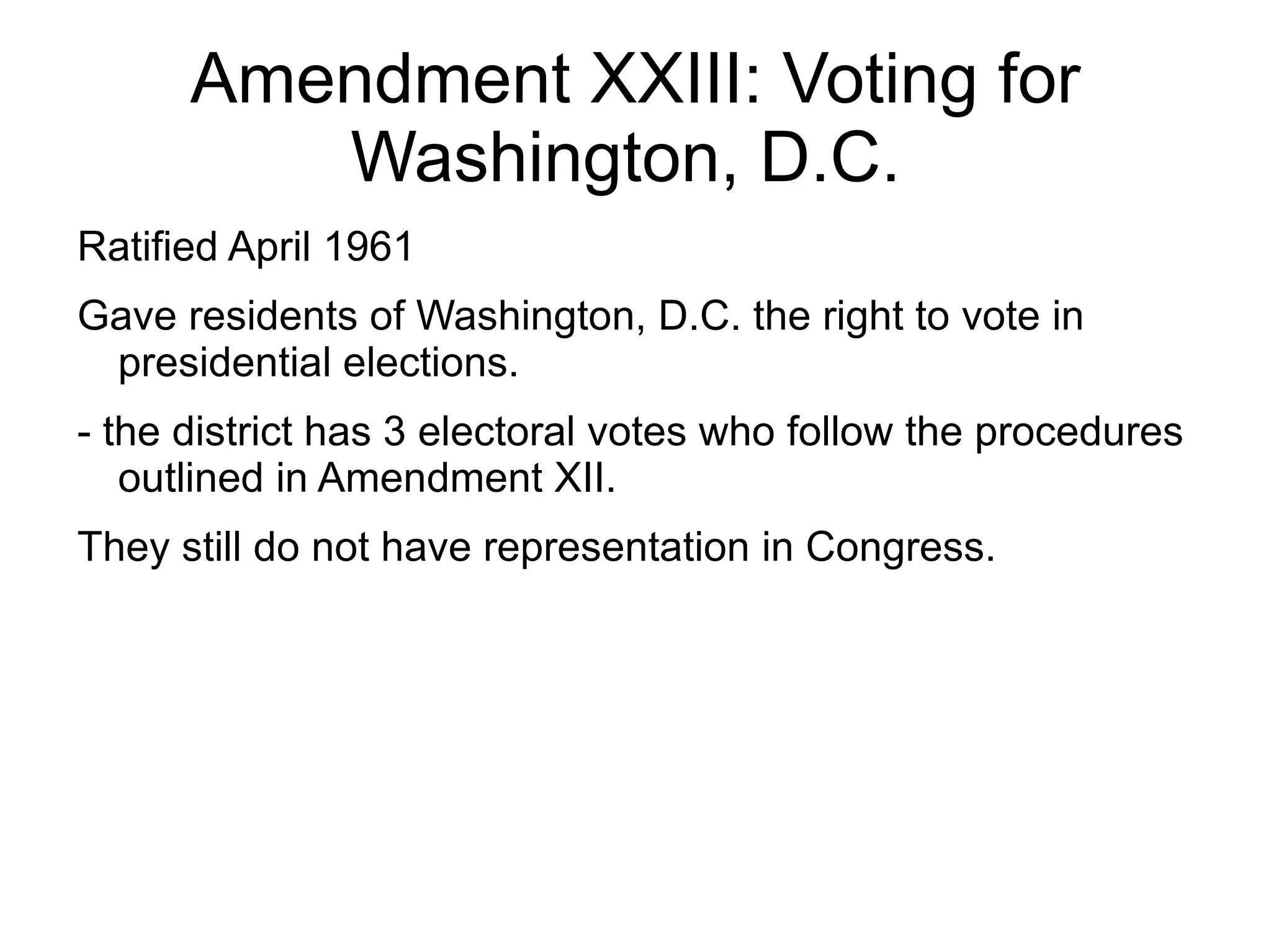 Amendment XXIII: Voting for
         Washington, D.C.
Ratified April 1961
Gave residents of Washington, D.C. the right to vote in
 presidential elections.
- the district has 3 electoral votes who follow the procedures
   outlined in Amendment XII.
They still do not have representation in Congress.
 