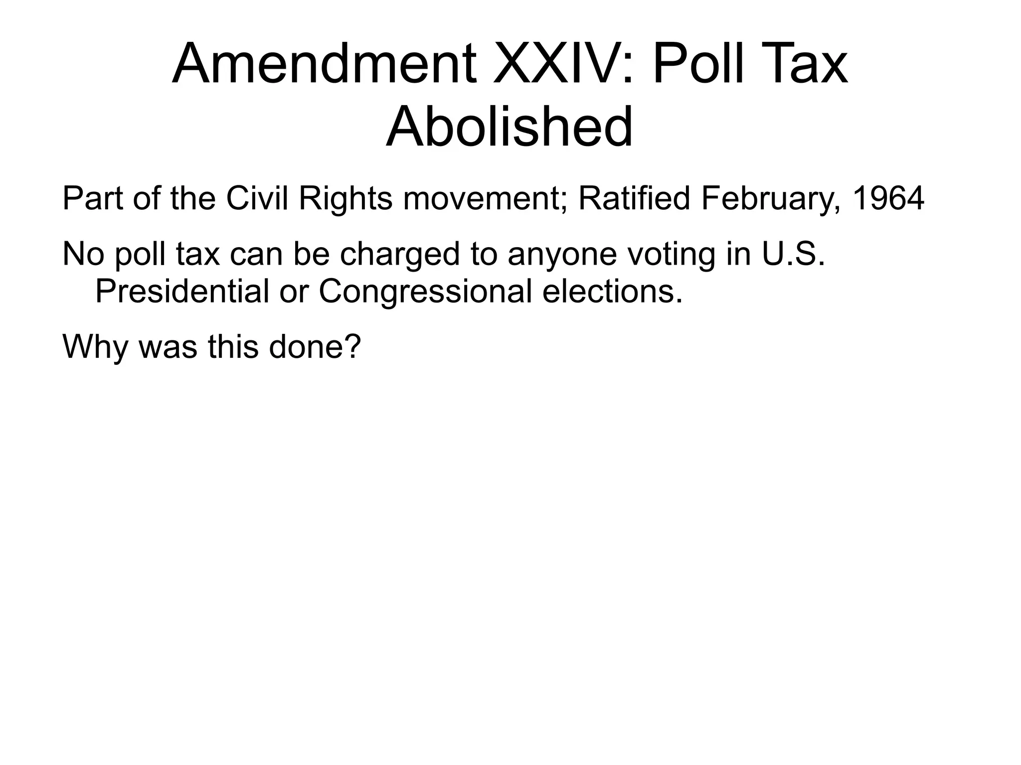 Amendment XXIV: Poll Tax
             Abolished
Part of the Civil Rights movement; Ratified February, 1964
No poll tax can be charged to anyone voting in U.S.
 Presidential or Congressional elections.
Why was this done?
 