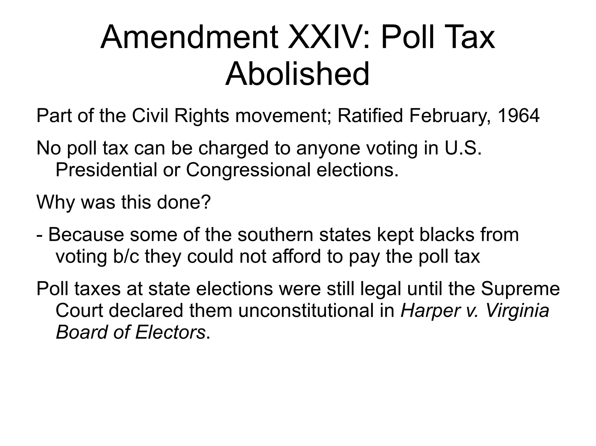 Amendment XXIV: Poll Tax
             Abolished
Part of the Civil Rights movement; Ratified February, 1964
No poll tax can be charged to anyone voting in U.S.
 Presidential or Congressional elections.
Why was this done?
- Because some of the southern states kept blacks from
   voting b/c they could not afford to pay the poll tax
Poll taxes at state elections were still legal until the Supreme
  Court declared them unconstitutional in Harper v. Virginia
  Board of Electors.
 