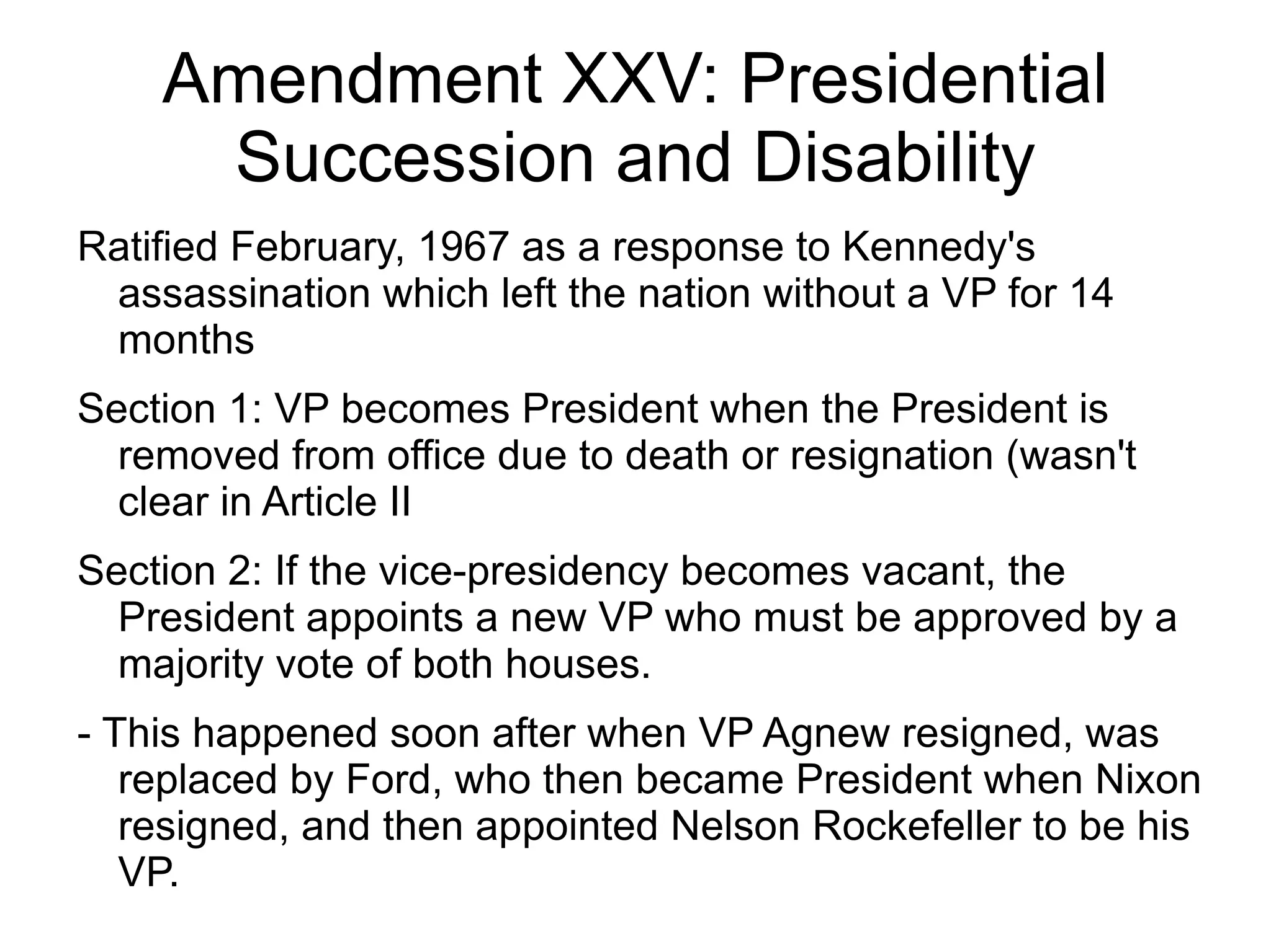 Amendment XXV: Presidential
     Succession and Disability
Ratified February, 1967 as a response to Kennedy's
 assassination which left the nation without a VP for 14
 months
Section 1: VP becomes President when the President is
  removed from office due to death or resignation (wasn't
  clear in Article II
Section 2: If the vice-presidency becomes vacant, the
  President appoints a new VP who must be approved by a
  majority vote of both houses.
- This happened soon after when VP Agnew resigned, was
   replaced by Ford, who then became President when Nixon
   resigned, and then appointed Nelson Rockefeller to be his
   VP.
 