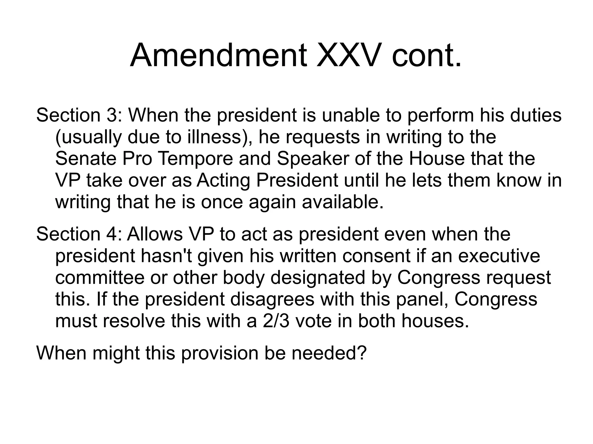 Amendment XXV cont.
Section 3: When the president is unable to perform his duties
  (usually due to illness), he requests in writing to the
  Senate Pro Tempore and Speaker of the House that the
  VP take over as Acting President until he lets them know in
  writing that he is once again available.
Section 4: Allows VP to act as president even when the
  president hasn't given his written consent if an executive
  committee or other body designated by Congress request
  this. If the president disagrees with this panel, Congress
  must resolve this with a 2/3 vote in both houses.
When might this provision be needed?
 
