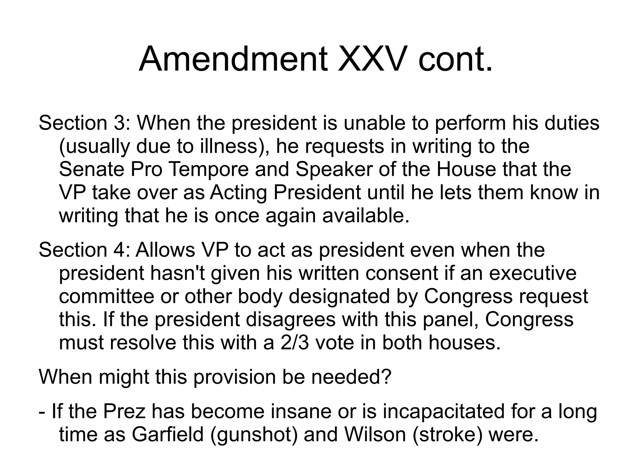 Amendment XXV cont.
Section 3: When the president is unable to perform his duties
  (usually due to illness), he requests in writing to the
  Senate Pro Tempore and Speaker of the House that the
  VP take over as Acting President until he lets them know in
  writing that he is once again available.
Section 4: Allows VP to act as president even when the
  president hasn't given his written consent if an executive
  committee or other body designated by Congress request
  this. If the president disagrees with this panel, Congress
  must resolve this with a 2/3 vote in both houses.
When might this provision be needed?
- If the Prez has become insane or is incapacitated for a long
   time as Garfield (gunshot) and Wilson (stroke) were.
 