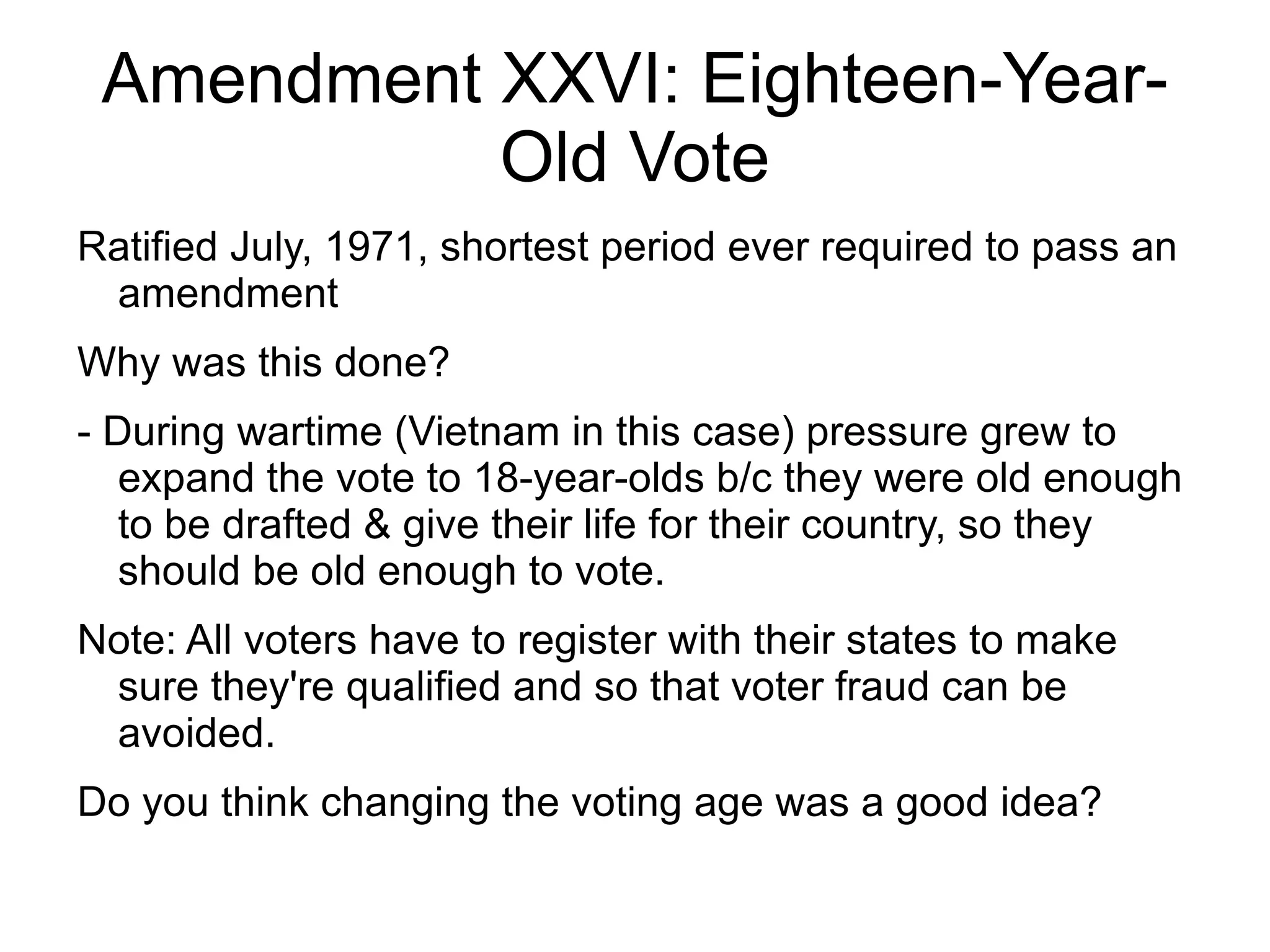 Amendment XXVI: Eighteen-Year-
           Old Vote
Ratified July, 1971, shortest period ever required to pass an
 amendment
Why was this done?
- During wartime (Vietnam in this case) pressure grew to
   expand the vote to 18-year-olds b/c they were old enough
   to be drafted & give their life for their country, so they
   should be old enough to vote.
Note: All voters have to register with their states to make
 sure they're qualified and so that voter fraud can be
 avoided.
Do you think changing the voting age was a good idea?
 