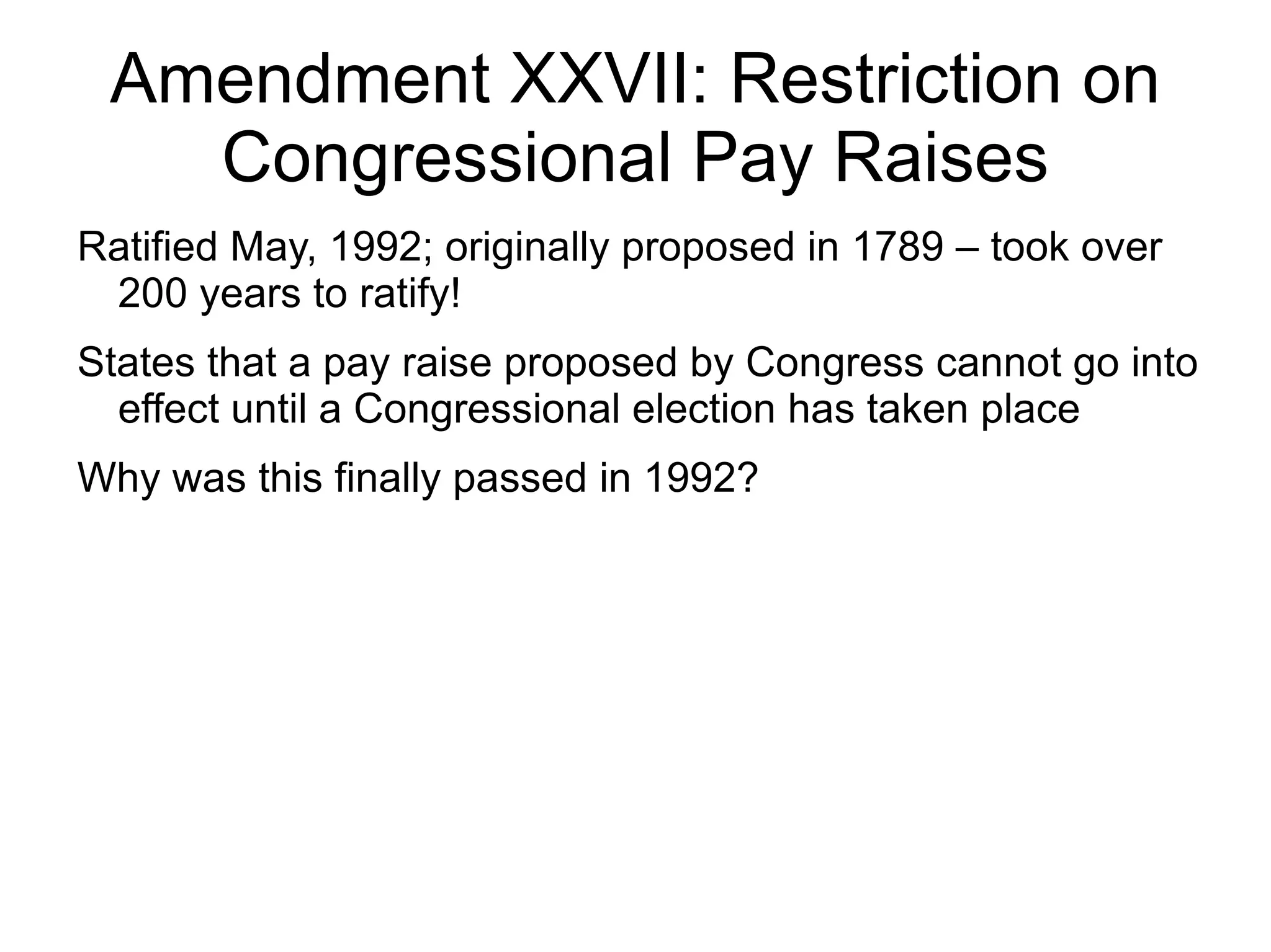 Amendment XXVII: Restriction on
   Congressional Pay Raises
Ratified May, 1992; originally proposed in 1789 – took over
 200 years to ratify!
States that a pay raise proposed by Congress cannot go into
  effect until a Congressional election has taken place
Why was this finally passed in 1992?
 