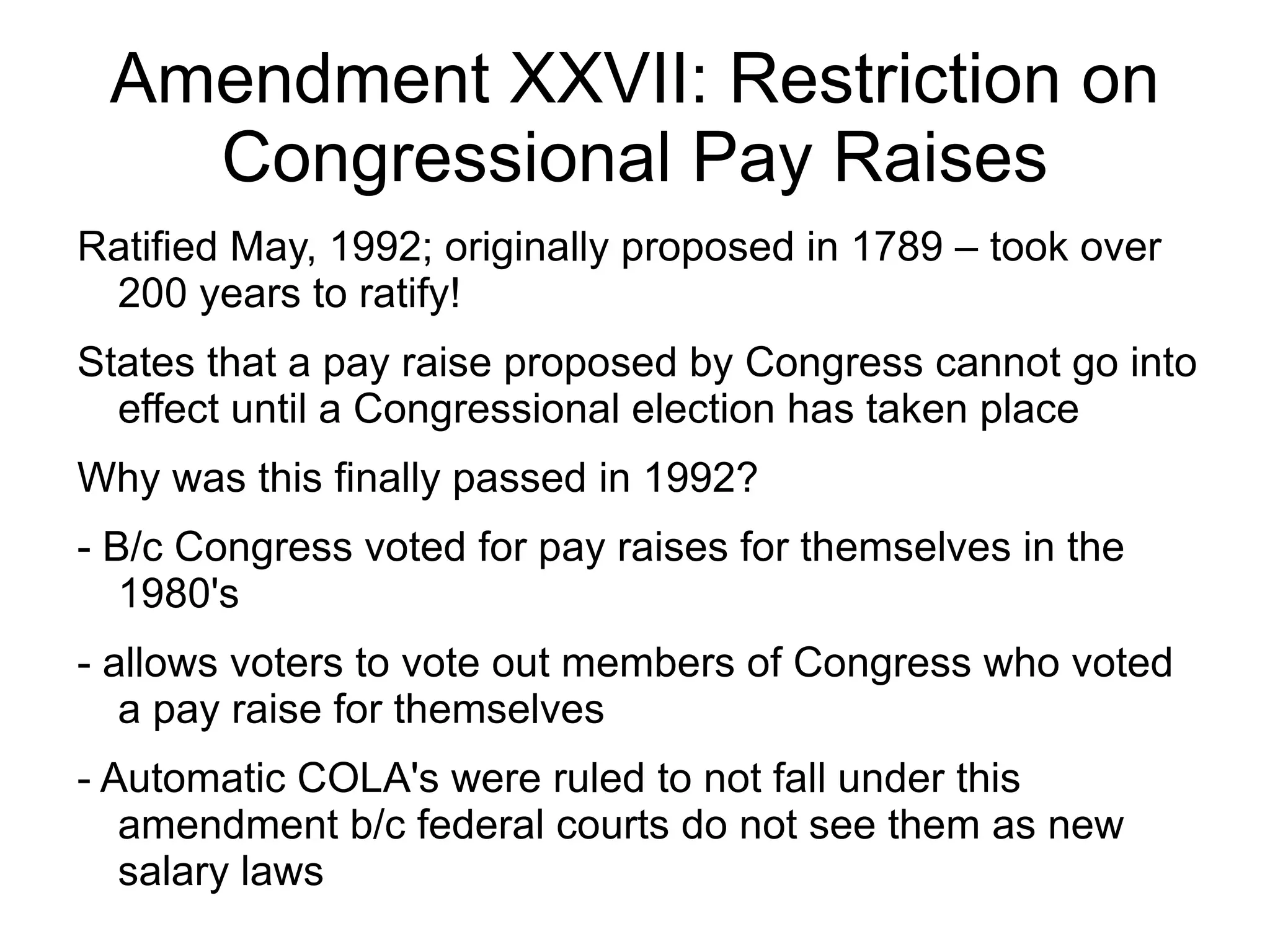 Amendment XXVII: Restriction on
   Congressional Pay Raises
Ratified May, 1992; originally proposed in 1789 – took over
 200 years to ratify!
States that a pay raise proposed by Congress cannot go into
  effect until a Congressional election has taken place
Why was this finally passed in 1992?
- B/c Congress voted for pay raises for themselves in the
   1980's
- allows voters to vote out members of Congress who voted
   a pay raise for themselves
- Automatic COLA's were ruled to not fall under this
   amendment b/c federal courts do not see them as new
   salary laws
 