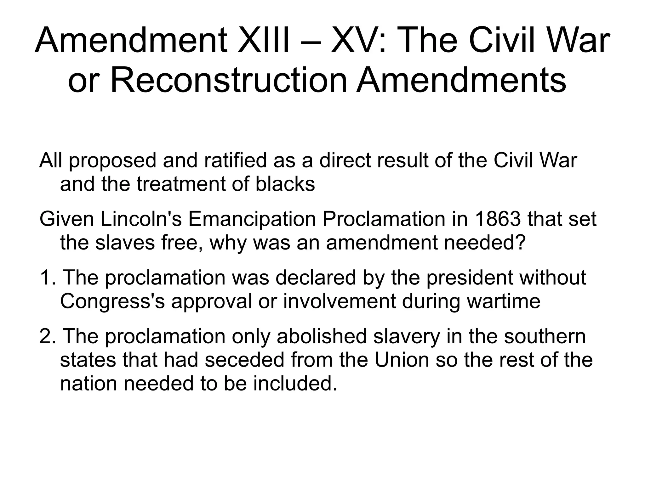 Amendment XIII – XV: The Civil War
 or Reconstruction Amendments

All proposed and ratified as a direct result of the Civil War
  and the treatment of blacks
Given Lincoln's Emancipation Proclamation in 1863 that set
  the slaves free, why was an amendment needed?
1. The proclamation was declared by the president without
   Congress's approval or involvement during wartime
2. The proclamation only abolished slavery in the southern
   states that had seceded from the Union so the rest of the
   nation needed to be included.
 