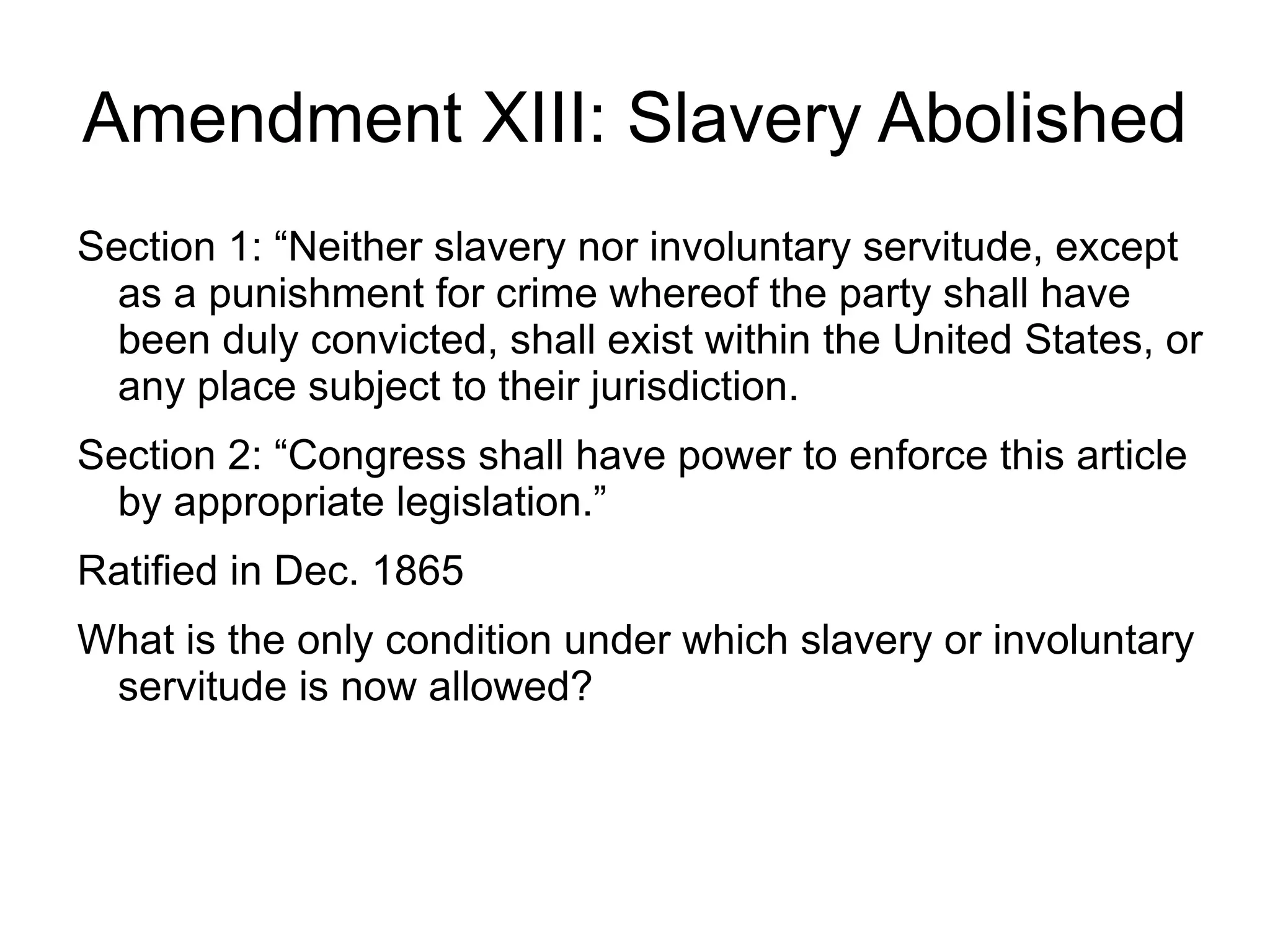 Amendment XIII: Slavery Abolished
Section 1: “Neither slavery nor involuntary servitude, except
  as a punishment for crime whereof the party shall have
  been duly convicted, shall exist within the United States, or
  any place subject to their jurisdiction.
Section 2: “Congress shall have power to enforce this article
  by appropriate legislation.”
Ratified in Dec. 1865
What is the only condition under which slavery or involuntary
 servitude is now allowed?
 