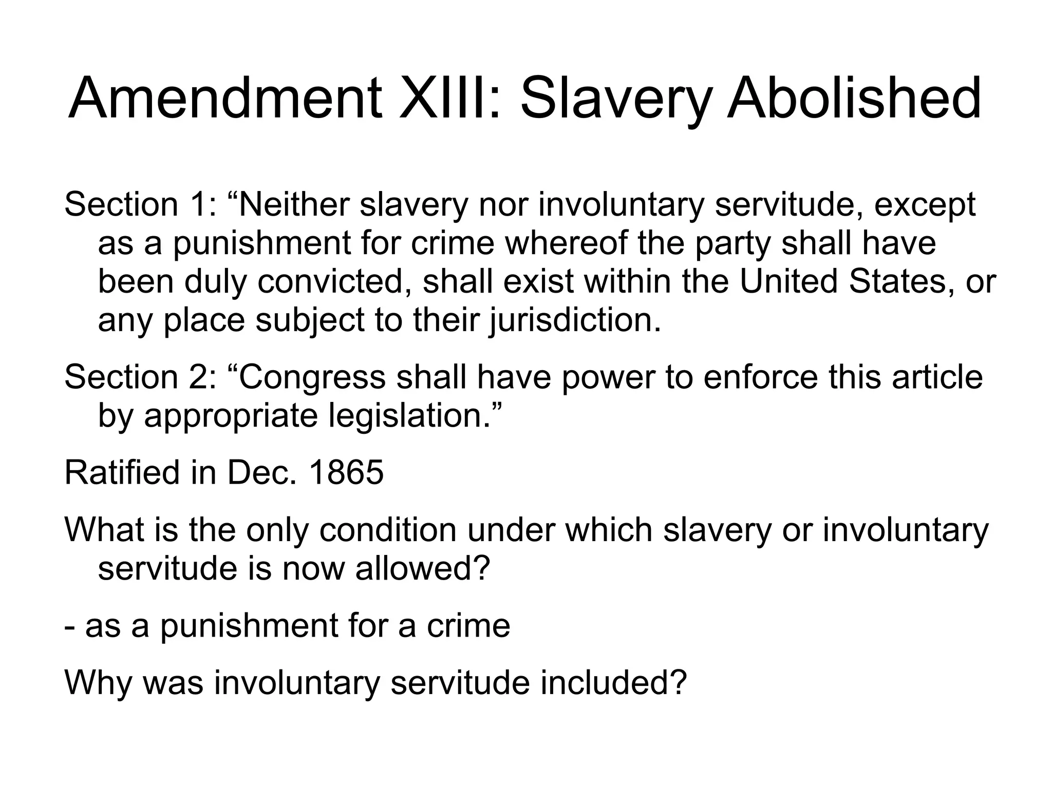 Amendment XIII: Slavery Abolished
Section 1: “Neither slavery nor involuntary servitude, except
  as a punishment for crime whereof the party shall have
  been duly convicted, shall exist within the United States, or
  any place subject to their jurisdiction.
Section 2: “Congress shall have power to enforce this article
  by appropriate legislation.”
Ratified in Dec. 1865
What is the only condition under which slavery or involuntary
 servitude is now allowed?
- as a punishment for a crime
Why was involuntary servitude included?
 