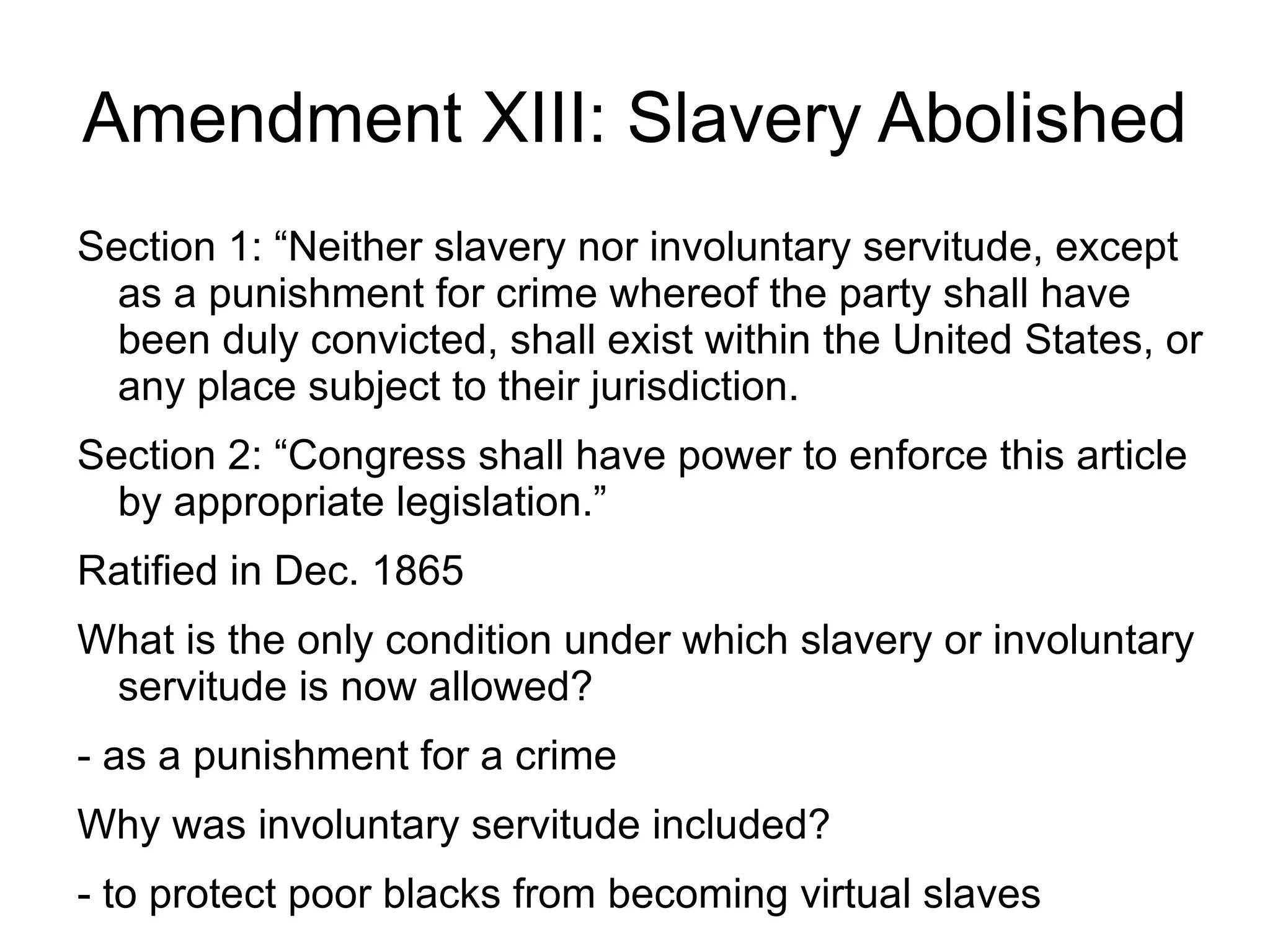 Amendment XIII: Slavery Abolished
Section 1: “Neither slavery nor involuntary servitude, except
  as a punishment for crime whereof the party shall have
  been duly convicted, shall exist within the United States, or
  any place subject to their jurisdiction.
Section 2: “Congress shall have power to enforce this article
  by appropriate legislation.”
Ratified in Dec. 1865
What is the only condition under which slavery or involuntary
 servitude is now allowed?
- as a punishment for a crime
Why was involuntary servitude included?
- to protect poor blacks from becoming virtual slaves
 