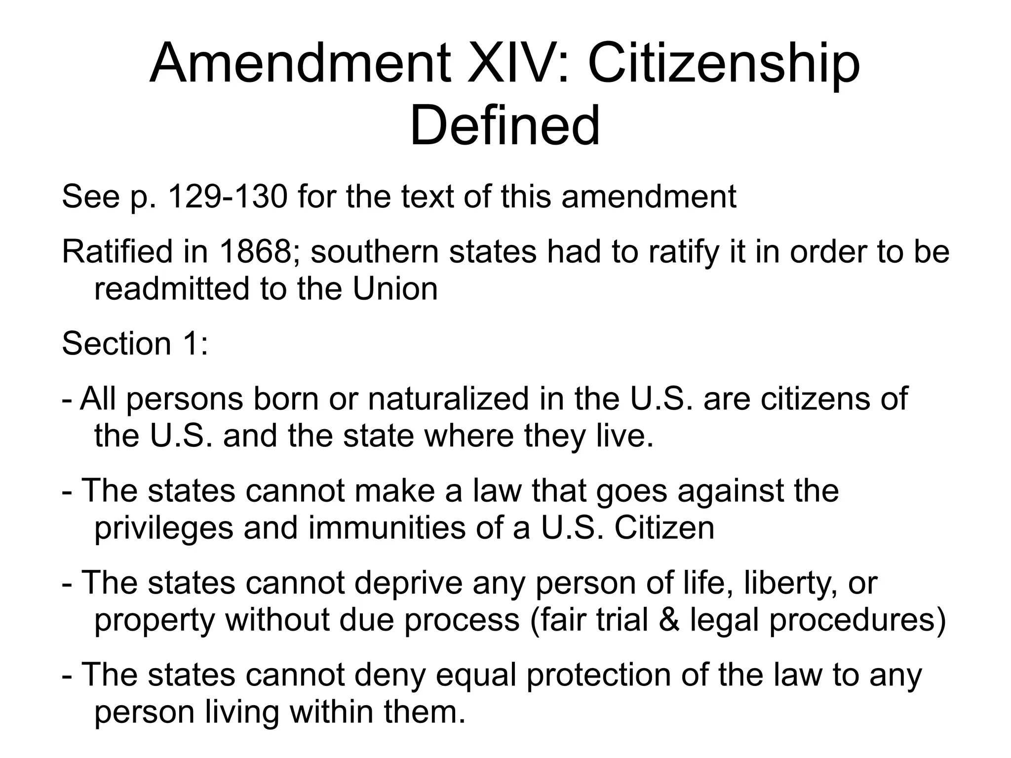 Amendment XIV: Citizenship
             Defined
See p. 129-130 for the text of this amendment
Ratified in 1868; southern states had to ratify it in order to be
 readmitted to the Union
Section 1:
- All persons born or naturalized in the U.S. are citizens of
   the U.S. and the state where they live.
- The states cannot make a law that goes against the
   privileges and immunities of a U.S. Citizen
- The states cannot deprive any person of life, liberty, or
   property without due process (fair trial & legal procedures)
- The states cannot deny equal protection of the law to any
   person living within them.
 