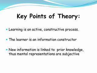 Key Points of Theory:Learning is an active, constructive process. The learner is an information constructorNew information is linked to  prior knowledge, thus mental representations are subjective