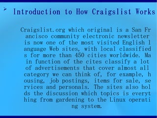 ➢
    Introduction to How Craigslist Works

     Craigslist.org which original is a San Fr
       ancisco community electronic newsletter
      is now one of the most visited English l
      anguage Web sites, with local classified
      s for more than 450 cities worldwide. Ma
       in function of the cites classify a lot
       of advertisements that cover almost all
      category we can think of, for example, h
      ousing, job postings, items for sale, se
      rvices and personals. The sites also hol
      ds the discussion which topics is everyt
      hing from gardening to the Linux operati
                     ng system.
 