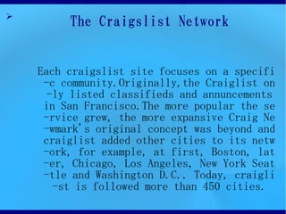 ?
         The Craigslist Network


    Each craigslist site focuses on a specifi
     -c community.Originally,the Craiglist on
      -ly listed classifieds and annuncements
     in San Francisco.The more popular the se
     -rvice grew, the more expansive Craig Ne
     -wmark's original concept was beyond and
     craiglist added other cities to its netw
     -ork, for example, at first, Boston, lat
     -er, Chicago, Los Angeles, New York Seat
     -tle and Washington D.C.. Today, craigli
       -st is followed more than 450 cities.
 