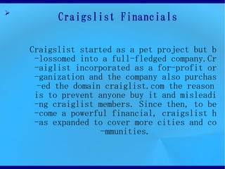 ?
          Craigslist Financials

    Craigslist started as a pet project but b
     -lossomed into a full-fledged company.Cr
     -aiglist incorporated as a for-profit or
     -ganization and the company also purchas
      -ed the domain craiglist.com the reason
     is to prevent anyone buy it and misleadi
     -ng craiglist members. Since then, to be
     -come a powerful financial, craigslist h
     -as expanded to cover more cities and co
                    -mmunities.
 