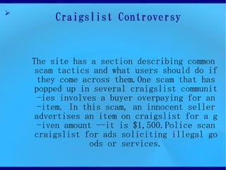 ?
         Craigslist Controversy


    The site has a section describing common
     scam tactics and what users should do if
      they come across them.One scam that has
     popped up in several craigslist communit
      -ies involves a buyer overpaying for an
      -item. In this scam, an innocent seller
     advertises an item on craigslist for a g
      -iven amount --it is $1,500.Police scan
     craigslist for ads soliciting illegal go
                 ods or services.
 