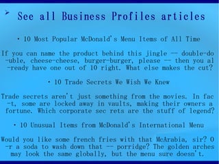 ?
     See all Business Profiles articles
    ? 10 Most Popular McDonald's Menu Items of All Time

If you can name the product behind this jingle -- double-do
 -uble, cheese-cheese, burger-burger, please -- then you al
  -ready have one out of 10 right. What else makes the cut?

             ? 10 Trade Secrets We Wish We Knew

Trade secrets aren't just something from the movies. In fac
  -t, some are locked away in vaults, making their owners a
 fortune. Which corporate sec rets are the stuff of legend?

    ? 10 Unusual Items from McDonald's International Menu

Would you like some french fries with that McArabia, sir? O
 -r a soda to wash down that -- porridge? The golden arches
   may look the same globally, but the menu sure doesn't.
 