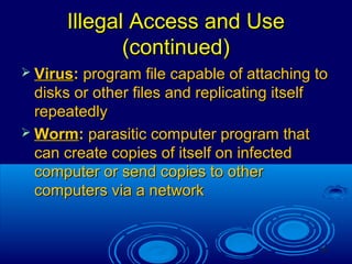 10
Illegal Access and UseIllegal Access and Use
(continued)(continued)
 VirusVirus:: program file capable of attaching toprogram file capable of attaching to
disks or other files and replicating itselfdisks or other files and replicating itself
repeatedlyrepeatedly
 WormWorm:: parasitic computer program thatparasitic computer program that
can create copies of itself on infectedcan create copies of itself on infected
computer or send copies to othercomputer or send copies to other
computers via a networkcomputers via a network
 