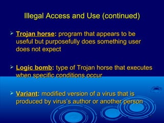 11
Illegal Access and Use (continued)Illegal Access and Use (continued)
 Trojan horseTrojan horse:: program that appears to beprogram that appears to be
useful but purposefully does something useruseful but purposefully does something user
does not expectdoes not expect
 Logic bombLogic bomb:: type of Trojan horse that executestype of Trojan horse that executes
when specific conditions occurwhen specific conditions occur
 VariantVariant:: modified version of a virus that ismodified version of a virus that is
produced by virus’s author or another personproduced by virus’s author or another person
 