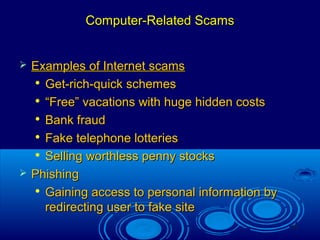 14
Computer-Related ScamsComputer-Related Scams
 Examples of Internet scamsExamples of Internet scams

Get-rich-quick schemesGet-rich-quick schemes

““Free” vacations with huge hidden costsFree” vacations with huge hidden costs

Bank fraudBank fraud

Fake telephone lotteriesFake telephone lotteries

Selling worthless penny stocksSelling worthless penny stocks
 PhishingPhishing

Gaining access to personal information byGaining access to personal information by
redirecting user to fake siteredirecting user to fake site
 