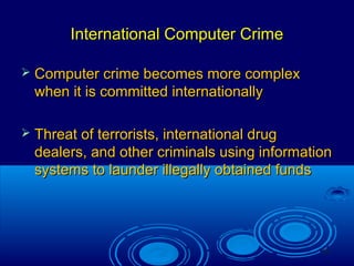 15
International Computer CrimeInternational Computer Crime
 Computer crime becomes more complexComputer crime becomes more complex
when it is committed internationallywhen it is committed internationally
 Threat of terrorists, international drugThreat of terrorists, international drug
dealers, and other criminals using informationdealers, and other criminals using information
systems to launder illegally obtained fundssystems to launder illegally obtained funds
 