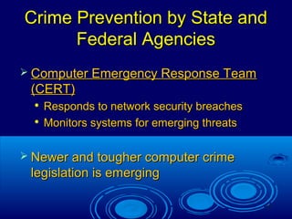 17
Crime Prevention by State andCrime Prevention by State and
Federal AgenciesFederal Agencies
 Computer Emergency Response TeamComputer Emergency Response Team
(CERT)(CERT)

Responds to network security breachesResponds to network security breaches

Monitors systems for emerging threatsMonitors systems for emerging threats
 Newer and tougher computer crimeNewer and tougher computer crime
legislation is emerginglegislation is emerging
 