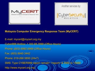 18
Malaysia Computer Emergency Response Team (MyCERT)
E-mail: mycert@mycert.org.myE-mail: mycert@mycert.org.my
Cyber999 Hotline: 1 300 88 2999 (Office Hours)Cyber999 Hotline: 1 300 88 2999 (Office Hours)
Phone: (603) 8992 6969 (Office Hours)Phone: (603) 8992 6969 (Office Hours)
Fax: (603) 8945 3442Fax: (603) 8945 3442
Phone: 019-266 5850 (24x7)Phone: 019-266 5850 (24x7)
SMS: Type CYBER999 report <email> <report> & SMS to 15888SMS: Type CYBER999 report <email> <report> & SMS to 15888
http://www.mycert.org.my/http://www.mycert.org.my/
 