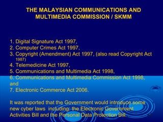20
THE MALAYSIAN COMMUNICATIONS AND
MULTIMEDIA COMMISSION / SKMM
1. Digital Signature Act 1997,
2. Computer Crimes Act 1997,
3. Copyright (Amendment) Act 1997, (also read Copyright Act
1987)
4. Telemedicine Act 1997,
5. Communications and Multimedia Act 1998,
6. Communications and Multimedia Commission Act 1998,
and
7. Electronic Commerce Act 2006.
It was reported that the Government would introduce some
new cyber laws including: the Electronic Government
Activities Bill and the Personal Data Protection Bill.
 