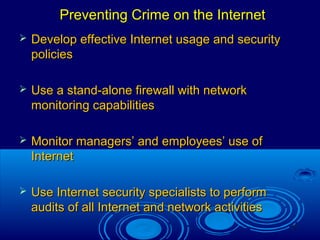21
Preventing Crime on the InternetPreventing Crime on the Internet
 Develop effective Internet usage and securityDevelop effective Internet usage and security
policiespolicies
 Use a stand-alone firewall with networkUse a stand-alone firewall with network
monitoring capabilitiesmonitoring capabilities
 Monitor managers’ and employees’ use ofMonitor managers’ and employees’ use of
InternetInternet
 Use Internet security specialists to performUse Internet security specialists to perform
audits of all Internet and network activitiesaudits of all Internet and network activities
 