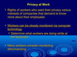 23
Privacy at WorkPrivacy at Work
 Rights of workers who want their privacy versusRights of workers who want their privacy versus
interests of companies that demand to knowinterests of companies that demand to know
more about their employeesmore about their employees
 Workers can be closely monitored via computerWorkers can be closely monitored via computer
technologytechnology

Determine what workers are doing while atDetermine what workers are doing while at
the keyboardthe keyboard
 Many workers consider monitoringMany workers consider monitoring
dehumanizingdehumanizing
 
