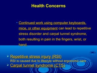 Health ConcernsHealth Concerns
• Continued work using computer keyboards,Continued work using computer keyboards,
mice, or other equipmentmice, or other equipment can lead to repetitivecan lead to repetitive
stress disorder and carpal tunnel syndrome,stress disorder and carpal tunnel syndrome,
both resulting in pain in the fingers, wrist, orboth resulting in pain in the fingers, wrist, or
hand.hand.
 Repetitive stress injury (RSI)Repetitive stress injury (RSI)
RSI is caused due to lifestyle without ergonomic care
 Carpal tunnel syndrome (CTS)Carpal tunnel syndrome (CTS)
 