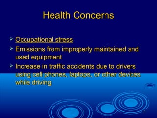 27
Health ConcernsHealth Concerns
 Occupational stressOccupational stress
 Emissions from improperly maintained andEmissions from improperly maintained and
used equipmentused equipment
 Increase in traffic accidents due to driversIncrease in traffic accidents due to drivers
using cell phones, laptops, or other devicesusing cell phones, laptops, or other devices
while drivingwhile driving
 