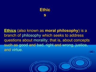 33
Ethics (also known as moral philosophy) is a
branch of philosophy which seeks to address
questions about morality; that is, about concepts
such as good and bad, right and wrong, justice,
and virtue.
Ethic
s
 