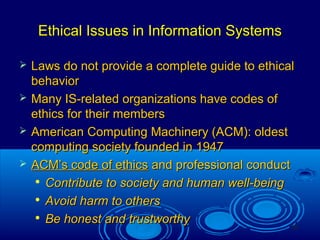 34
Ethical Issues in Information SystemsEthical Issues in Information Systems
 Laws do not provide a complete guide to ethicalLaws do not provide a complete guide to ethical
behaviorbehavior
 Many IS-related organizations have codes ofMany IS-related organizations have codes of
ethics for their membersethics for their members
 American Computing Machinery (ACM): oldestAmerican Computing Machinery (ACM): oldest
computing society founded in 1947computing society founded in 1947
 ACM’s code of ethicsACM’s code of ethics and professional conductand professional conduct

Contribute to society and human well-beingContribute to society and human well-being

Avoid harm to othersAvoid harm to others

Be honest and trustworthyBe honest and trustworthy
 