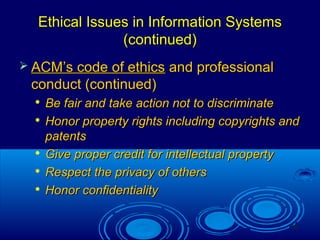 35
Ethical Issues in Information SystemsEthical Issues in Information Systems
(continued)(continued)
 ACM’s code of ethicsACM’s code of ethics and professionaland professional
conduct (continued)conduct (continued)

Be fair and take action not to discriminateBe fair and take action not to discriminate

Honor property rights including copyrights andHonor property rights including copyrights and
patentspatents

Give proper credit for intellectual propertyGive proper credit for intellectual property

Respect the privacy of othersRespect the privacy of others

Honor confidentialityHonor confidentiality
 